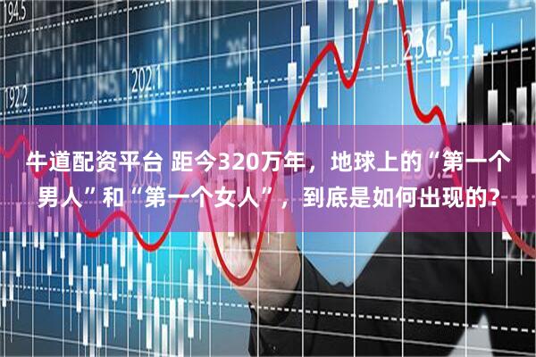 牛道配资平台 距今320万年，地球上的“第一个男人”和“第一个女人”，到底是如何出现的？