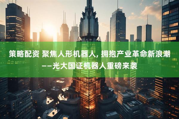 策略配资 聚焦人形机器人, 拥抱产业革命新浪潮——光大国证机器人重磅来袭