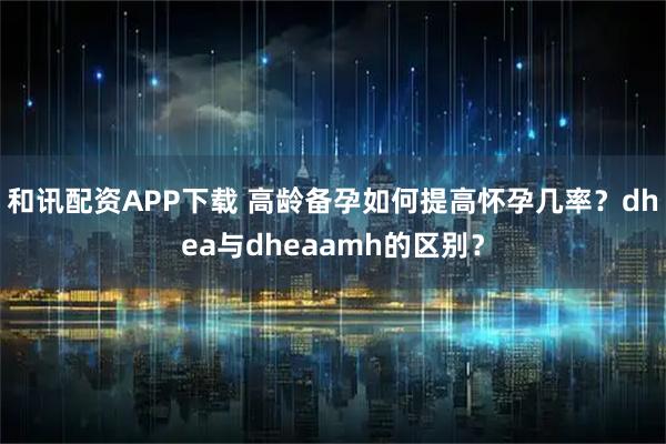 和讯配资APP下载 高龄备孕如何提高怀孕几率？dhea与dheaamh的区别？