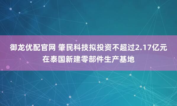 御龙优配官网 肇民科技拟投资不超过2.17亿元在泰国新建零部件生产基地