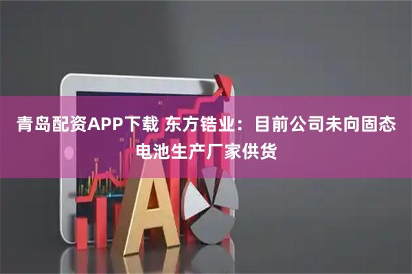 青岛配资APP下载 东方锆业：目前公司未向固态电池生产厂家供货