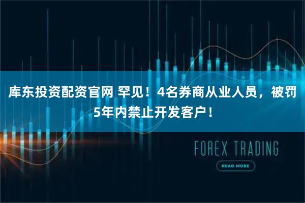 库东投资配资官网 罕见！4名券商从业人员，被罚5年内禁止开发客户！