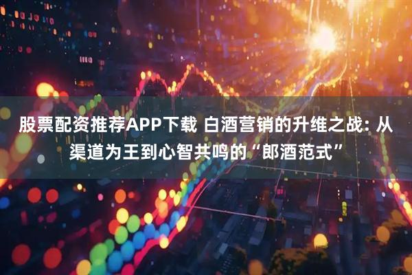股票配资推荐APP下载 白酒营销的升维之战: 从渠道为王到心智共鸣的“郎酒范式”