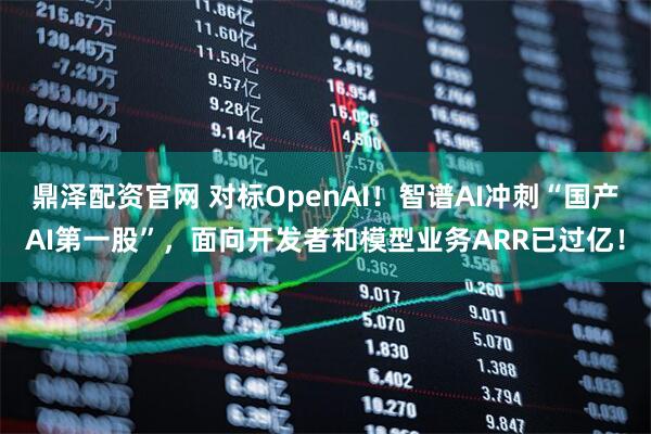 鼎泽配资官网 对标OpenAI！智谱AI冲刺“国产AI第一股”，面向开发者和模型业务ARR已过亿！