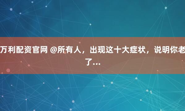 万利配资官网 @所有人，出现这十大症状，说明你老了...