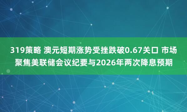 319策略 澳元短期涨势受挫跌破0.67关口 市场聚焦美联储会议纪要与2026年两次降息预期