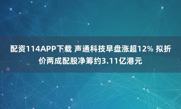 配资114APP下载 声通科技早盘涨超12% 拟折价两成配股净筹约3.11亿港元