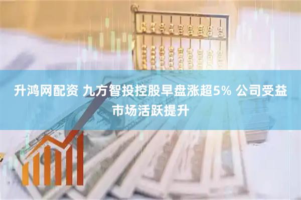 升鸿网配资 九方智投控股早盘涨超5% 公司受益市场活跃提升