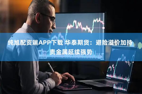 纯旭配资端APP下载 华泰期货：避险溢价加持 贵金属延续强势