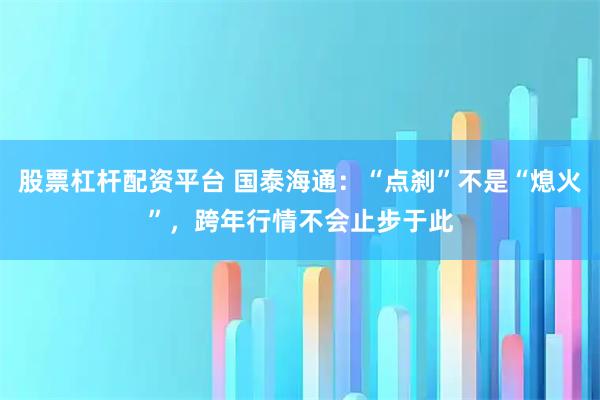 股票杠杆配资平台 国泰海通：“点刹”不是“熄火”，跨年行情不会止步于此