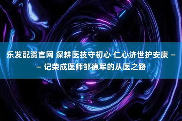 乐发配资官网 深耕医技守初心 仁心济世护安康 —— 记荣成医师邹德军的从医之路