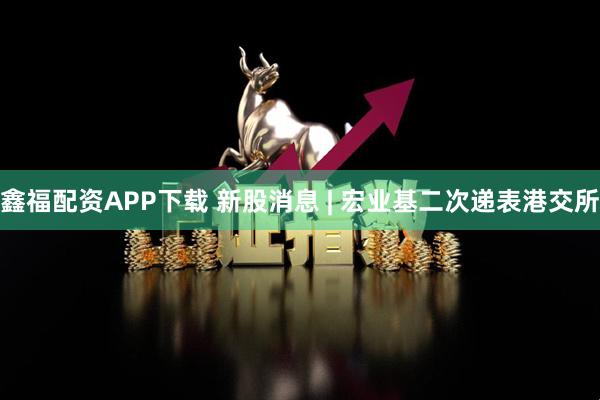鑫福配资APP下载 新股消息 | 宏业基二次递表港交所