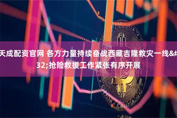 天成配资官网 各方力量持续奋战西藏吉隆救灾一线 抢险救援工作紧张有序开展