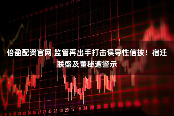 倍盈配资官网 监管再出手打击误导性信披！宿迁联盛及董秘遭警示