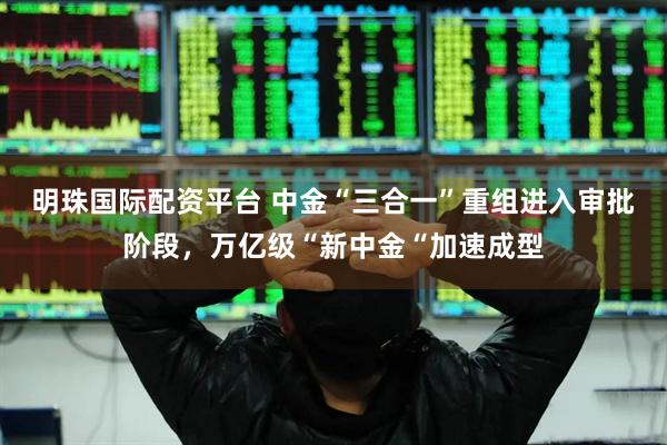 明珠国际配资平台 中金“三合一”重组进入审批阶段，万亿级“新中金“加速成型
