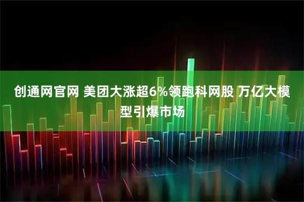 创通网官网 美团大涨超6%领跑科网股 万亿大模型引爆市场